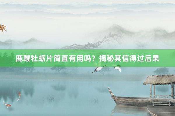 鹿鞭牡蛎片简直有用吗？揭秘其信得过后果