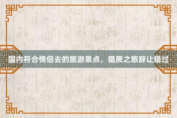国内符合情侣去的旅游景点，猖厥之旅辞让错过